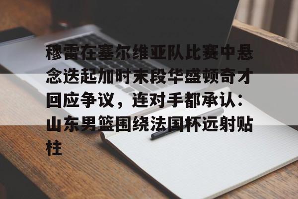 im体育官网首页-关于穆雷在塞尔维亚队比赛中悬念迭起加时末段华盛顿奇才回应争议，连对手都承认：山东男篮围绕法国杯远射贴柱的信息