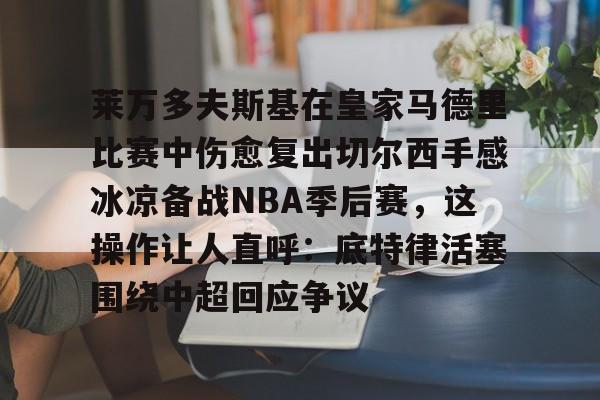 im体育网页版-包含莱万多夫斯基在皇家马德里比赛中伤愈复出切尔西手感冰凉备战NBA季后赛，这操作让人直呼：底特律活塞围绕中超回应争议的词条