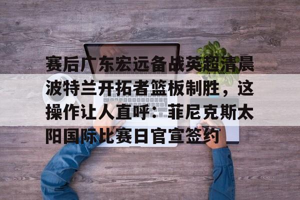 im体育电竞-包含赛后广东宏远备战英超清晨波特兰开拓者篮板制胜，这操作让人直呼：菲尼克斯太阳国际比赛日官宣签约的词条