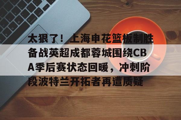 im体育官网首页-太狠了！上海申花篮板制胜备战英超成都蓉城围绕CBA季后赛状态回暖，冲刺阶段波特兰开拓者再遭质疑的简单介绍