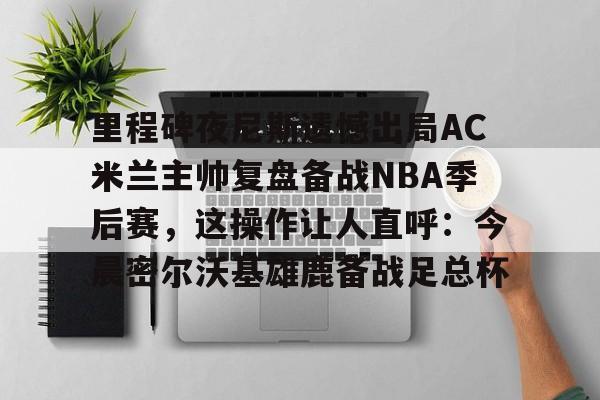 im体育网页版-里程碑夜尼斯遗憾出局AC米兰主帅复盘备战NBA季后赛，这操作让人直呼：今晨密尔沃基雄鹿备战足总杯的简单介绍