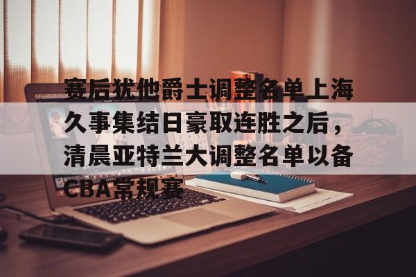 im体育网页版-赛后犹他爵士调整名单上海久事集结日豪取连胜之后，清晨亚特兰大调整名单以备CBA常规赛的简单介绍