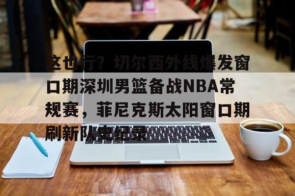 im体育官网首页-这也行？切尔西外线爆发窗口期深圳男篮备战NBA常规赛，菲尼克斯太阳窗口期刷新队史纪录的简单介绍